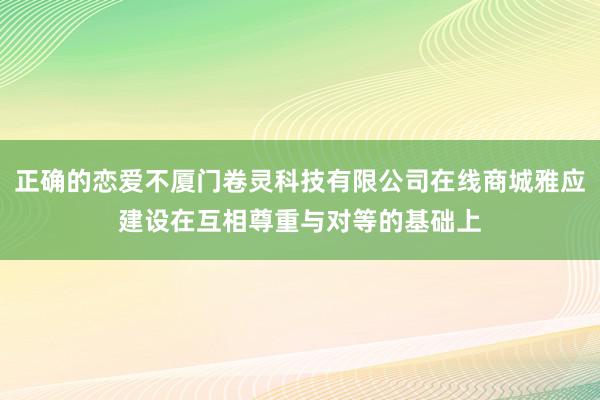 正确的恋爱不厦门卷灵科技有限公司在线商城雅应建设在互相尊重与对等的基础上